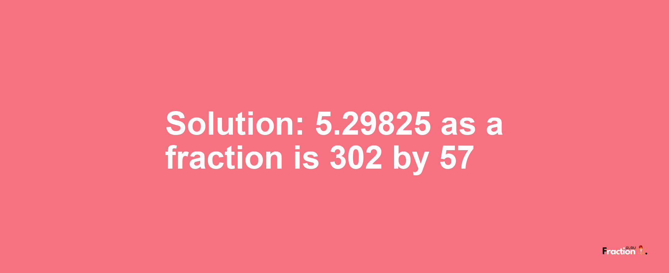 Solution:5.29825 as a fraction is 302/57